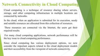 Network Connectivity in Cloud Computing
Cloud computing is a technique of resource sharing where servers,
storage, and other computing infrastructure in multiple locations are
connected by networks.
In the cloud, when an application is submitted for its execution, needy
and suitable resources are allocated from this collection of resources.
These resources are connected via the Internet, the users get their
required results.
For many cloud computing applications, network performance will be
the key issue to cloud computing performance.
Since cloud computing has various deployment options, we now
consider the important aspects related to the cloud deployment models
and their accessibility from the viewpoint of network connectivity.
 