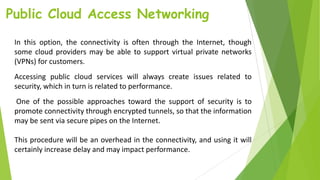Public Cloud Access Networking
In this option, the connectivity is often through the Internet, though
some cloud providers may be able to support virtual private networks
(VPNs) for customers.
Accessing public cloud services will always create issues related to
security, which in turn is related to performance.
One of the possible approaches toward the support of security is to
promote connectivity through encrypted tunnels, so that the information
may be sent via secure pipes on the Internet.
This procedure will be an overhead in the connectivity, and using it will
certainly increase delay and may impact performance.
 