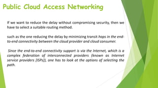 Public Cloud Access Networking
If we want to reduce the delay without compromising security, then we
have to select a suitable routing method.
such as the one reducing the delay by minimizing transit hops in the end-
to-end connectivity between the cloud provider and cloud consumer.
Since the end-to-end connectivity support is via the Internet, which is a
complex federation of interconnected providers (known as Internet
service providers [ISPs]), one has to look at the options of selecting the
path.
 