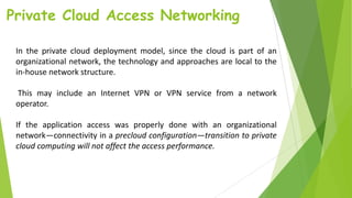 Private Cloud Access Networking
In the private cloud deployment model, since the cloud is part of an
organizational network, the technology and approaches are local to the
in-house network structure.
This may include an Internet VPN or VPN service from a network
operator.
If the application access was properly done with an organizational
network—connectivity in a precloud configuration—transition to private
cloud computing will not affect the access performance.
 
