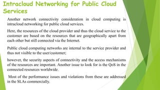 Intracloud Networking for Public Cloud
Services
Another network connectivity consideration in cloud computing is
intracloud networking for public cloud services.
Here, the resources of the cloud provider and thus the cloud service to the
customer are based on the resources that are geographically apart from
each other but still connected via the Internet.
Public cloud computing networks are internal to the service provider and
thus not visible to the user/customer;
however, the security aspects of connectivity and the access mechanisms
of the resources are important. Another issue to look for is the QoS in the
connected resources worldwide.
Most of the performance issues and violations from these are addressed
in the SLAs commercially.
 