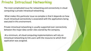Private Intracloud Networking
The most complicated issue for networking and connectivity in cloud
computing is private intracloud networking.
What makes this particular issue so complex is that it depends on how
much intracloud connectivity is associated with the applications being
executed in this environment.
Private intracloud networking is usually supported over connectivity
between the major data center sites owned by the company.
At a minimum, all cloud computing implementations will rely on
intracloud networking to link users with the resource to which their
application was assigned.
 