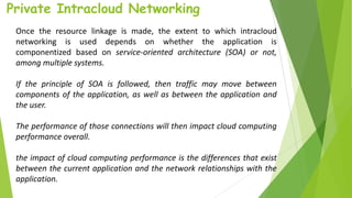 Private Intracloud Networking
Once the resource linkage is made, the extent to which intracloud
networking is used depends on whether the application is
componentized based on service-oriented architecture (SOA) or not,
among multiple systems.
If the principle of SOA is followed, then traffic may move between
components of the application, as well as between the application and
the user.
The performance of those connections will then impact cloud computing
performance overall.
the impact of cloud computing performance is the differences that exist
between the current application and the network relationships with the
application.
 