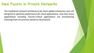 New Facets in Private Networks
The traditional network architecture for these global enterprises was not
designed to optimize performance for cloud applications, now that many
applications including mission-critical applications are transitioning
(moving) from on-premise based to cloud based.
 
