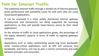 Path for Internet Traffic
The traditional Internet traffic through a limited set of Internet gateways
poses performance and availability issues for end users who are using
cloud-based applications.
It can be improved if a more widely distributed Internet gateway
infrastructure and connectivity are being supported for accessing
applications, as they will provide lower-latency access to their cloud
applications.
As the volume of traffic to cloud applications grows, the percentage of
the legacy network’s capacity in terms of traffic to regional gateways
increases.
Applications such as video conferencing would hog more bandwidth
while mission-critical applications such as ERP will consume less
bandwidth, and hence, one has to plan a correct connectivity and path
between providers and consumers.
 