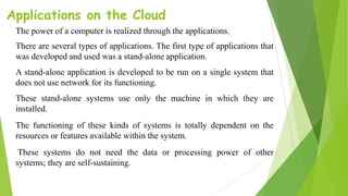Applications on the Cloud
The power of a computer is realized through the applications.
There are several types of applications. The first type of applications that
was developed and used was a stand-alone application.
A stand-alone application is developed to be run on a single system that
does not use network for its functioning.
These stand-alone systems use only the machine in which they are
installed.
The functioning of these kinds of systems is totally dependent on the
resources or features available within the system.
These systems do not need the data or processing power of other
systems; they are self-sustaining.
 
