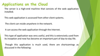 Applications on the Cloud
The server is a high-end machine that consists of the web application
installed.
This web application is accessed from other client systems.
The client can reside anywhere in the network.
It can access the web application through the Internet.
This type of application was very useful, and this is extensively used from
its inception and now has become an important part of day-to-day life.
Though this application is much used, there are shortcomings as
discussed in the following:
 
