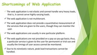 Shortcomings of Web Application
 The web application is not elastic and cannot handle very heavy loads,
that is, it cannot serve highly varying loads.
 The web application is not multitenant.
 The web application does not provide a quantitative measurement of
the services that are given to the users, though they can monitor the
user.
 The web applications are usually in one particular platform.
 The web applications are not provided on a pay-as-you-go basis; thus,
a particular service is given to the user for permanent or trial use and
usually the timings of user access cannot be monitored.
 Due to its nonelastic nature, peak load transactions cannot be
handled.
 