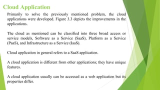Cloud Application
Primarily to solve the previously mentioned problem, the cloud
applications were developed. Figure 3.3 depicts the improvements in the
applications.
The cloud as mentioned can be classified into three broad access or
service models, Software as a Service (SaaS), Platform as a Service
(PaaS), and Infrastructure as a Service (IaaS).
Cloud application in general refers to a SaaS application.
A cloud application is different from other applications; they have unique
features.
A cloud application usually can be accessed as a web application but its
properties differ.
 