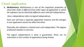 Cloud Application
1. Multitenancy: Multitenancy is one of the important properties of
cloud that make it different from other types of application in which
the software can be shared by different users with full independence.
Here, independence refers to logical independence.
Each user will have a separate application instance and the changes
in one application would not affect the other.
Physically, the software is shared and is not independent. The degree
of physical isolation is very less.
The logical independence is what is guaranteed. There are no
restrictions in the number of applications being shared.
 
