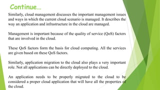Continue…
Similarly, cloud management discusses the important management issues
and ways in which the current cloud scenario is managed. It describes the
way an application and infrastructure in the cloud are managed.
Management is important because of the quality of service (QoS) factors
that are involved in the cloud.
These QoS factors form the basis for cloud computing. All the services
are given based on these QoS factors.
Similarly, application migration to the cloud also plays a very important
role. Not all applications can be directly deployed to the cloud.
An application needs to be properly migrated to the cloud to be
considered a proper cloud application that will have all the properties of
the cloud.
 