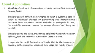 Cloud Application
2. Elasticity: Elasticity is also a unique property that enables the cloud
to serve better.
elasticity can be defined as the degree to which a system is able to
adapt to workload changes by provisioning and deprovisioning
resources in an autonomic manner such that at each point in time,
the available resources match the current demand as closely as
possible.
Elasticity allows the cloud providers to efficiently handle the number
of users, from one to several hundreds of users at a time.
it supports the rapid fluctuation of loads, that is, the increase or
decrease in the number of users and their usage can rapidly change.
 