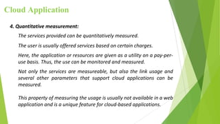 Cloud Application
4. Quantitative measurement:
The services provided can be quantitatively measured.
The user is usually offered services based on certain charges.
Here, the application or resources are given as a utility on a pay-per-
use basis. Thus, the use can be monitored and measured.
Not only the services are measureable, but also the link usage and
several other parameters that support cloud applications can be
measured.
This property of measuring the usage is usually not available in a web
application and is a unique feature for cloud-based applications.
 