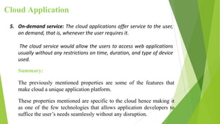 Cloud Application
5. On-demand service: The cloud applications offer service to the user,
on demand, that is, whenever the user requires it.
The cloud service would allow the users to access web applications
usually without any restrictions on time, duration, and type of device
used.
Summary:
The previously mentioned properties are some of the features that
make cloud a unique application platform.
These properties mentioned are specific to the cloud hence making it
as one of the few technologies that allows application developers to
suffice the user’s needs seamlessly without any disruption.
 