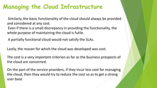 Managing the Cloud Infrastructure
Similarly, the basic functionality of the cloud should always be provided
and considered at any cost.
Even if there is a small discrepancy in providing the functionality, the
whole purpose of maintaining the cloud is futile.
A partially functional cloud would not satisfy the SLAs.
Lastly, the reason for which the cloud was developed was cost.
The cost is a very important criterion as far as the business prospects of
the cloud are concerned.
On the part of the service providers, if they incur less cost for managing
the cloud, then they would try to reduce the cost so as to get a strong
user base
 