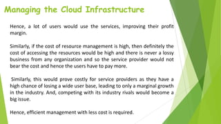 Managing the Cloud Infrastructure
Hence, a lot of users would use the services, improving their profit
margin.
Similarly, if the cost of resource management is high, then definitely the
cost of accessing the resources would be high and there is never a lossy
business from any organization and so the service provider would not
bear the cost and hence the users have to pay more.
Similarly, this would prove costly for service providers as they have a
high chance of losing a wide user base, leading to only a marginal growth
in the industry. And, competing with its industry rivals would become a
big issue.
Hence, efficient management with less cost is required.
 