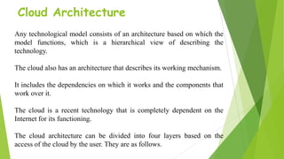 Cloud Architecture
Any technological model consists of an architecture based on which the
model functions, which is a hierarchical view of describing the
technology.
The cloud also has an architecture that describes its working mechanism.
It includes the dependencies on which it works and the components that
work over it.
The cloud is a recent technology that is completely dependent on the
Internet for its functioning.
The cloud architecture can be divided into four layers based on the
access of the cloud by the user. They are as follows.
 