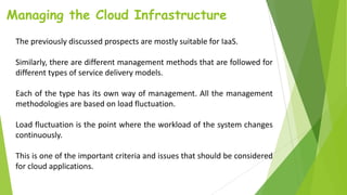 Managing the Cloud Infrastructure
The previously discussed prospects are mostly suitable for IaaS.
Similarly, there are different management methods that are followed for
different types of service delivery models.
Each of the type has its own way of management. All the management
methodologies are based on load fluctuation.
Load fluctuation is the point where the workload of the system changes
continuously.
This is one of the important criteria and issues that should be considered
for cloud applications.
 