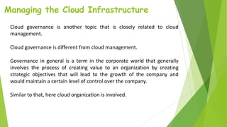 Managing the Cloud Infrastructure
Cloud governance is another topic that is closely related to cloud
management.
Cloud governance is different from cloud management.
Governance in general is a term in the corporate world that generally
involves the process of creating value to an organization by creating
strategic objectives that will lead to the growth of the company and
would maintain a certain level of control over the company.
Similar to that, here cloud organization is involved.
 
