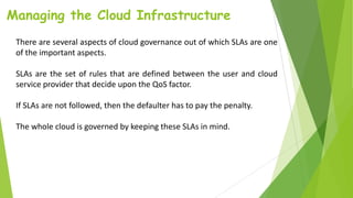 Managing the Cloud Infrastructure
There are several aspects of cloud governance out of which SLAs are one
of the important aspects.
SLAs are the set of rules that are defined between the user and cloud
service provider that decide upon the QoS factor.
If SLAs are not followed, then the defaulter has to pay the penalty.
The whole cloud is governed by keeping these SLAs in mind.
 