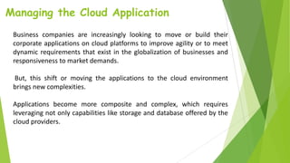 Managing the Cloud Application
Business companies are increasingly looking to move or build their
corporate applications on cloud platforms to improve agility or to meet
dynamic requirements that exist in the globalization of businesses and
responsiveness to market demands.
But, this shift or moving the applications to the cloud environment
brings new complexities.
Applications become more composite and complex, which requires
leveraging not only capabilities like storage and database offered by the
cloud providers.
 