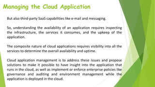 Managing the Cloud Application
But also third-party SaaS capabilities like e-mail and messaging.
So, understanding the availability of an application requires inspecting
the infrastructure, the services it consumes, and the upkeep of the
application.
The composite nature of cloud applications requires visibility into all the
services to determine the overall availability and uptime.
Cloud application management is to address these issues and propose
solutions to make it possible to have insight into the application that
runs in the cloud, as well as implement or enforce enterprise policies like
governance and auditing and environment management while the
application is deployed in the cloud.
 