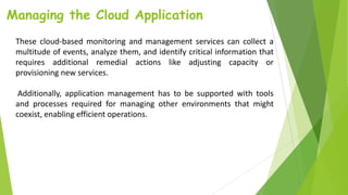 Managing the Cloud Application
These cloud-based monitoring and management services can collect a
multitude of events, analyze them, and identify critical information that
requires additional remedial actions like adjusting capacity or
provisioning new services.
Additionally, application management has to be supported with tools
and processes required for managing other environments that might
coexist, enabling efficient operations.
 
