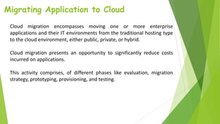 Migrating Application to Cloud
Cloud migration encompasses moving one or more enterprise
applications and their IT environments from the traditional hosting type
to the cloud environment, either public, private, or hybrid.
Cloud migration presents an opportunity to significantly reduce costs
incurred on applications.
This activity comprises, of different phases like evaluation, migration
strategy, prototyping, provisioning, and testing.
 