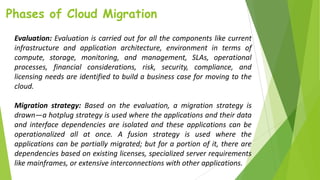 Phases of Cloud Migration
Evaluation: Evaluation is carried out for all the components like current
infrastructure and application architecture, environment in terms of
compute, storage, monitoring, and management, SLAs, operational
processes, financial considerations, risk, security, compliance, and
licensing needs are identified to build a business case for moving to the
cloud.
Migration strategy: Based on the evaluation, a migration strategy is
drawn—a hotplug strategy is used where the applications and their data
and interface dependencies are isolated and these applications can be
operationalized all at once. A fusion strategy is used where the
applications can be partially migrated; but for a portion of it, there are
dependencies based on existing licenses, specialized server requirements
like mainframes, or extensive interconnections with other applications.
 