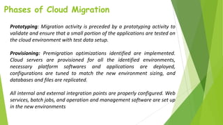 Phases of Cloud Migration
Prototyping: Migration activity is preceded by a prototyping activity to
validate and ensure that a small portion of the applications are tested on
the cloud environment with test data setup.
Provisioning: Premigration optimizations identified are implemented.
Cloud servers are provisioned for all the identified environments,
necessary platform softwares and applications are deployed,
configurations are tuned to match the new environment sizing, and
databases and files are replicated.
All internal and external integration points are properly configured. Web
services, batch jobs, and operation and management software are set up
in the new environments
 