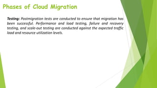 Phases of Cloud Migration
Testing: Postmigration tests are conducted to ensure that migration has
been successful. Performance and load testing, failure and recovery
testing, and scale-out testing are conducted against the expected traffic
load and resource utilization levels.
 
