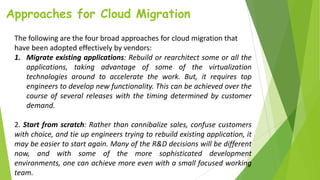 Approaches for Cloud Migration
The following are the four broad approaches for cloud migration that
have been adopted effectively by vendors:
1. Migrate existing applications: Rebuild or rearchitect some or all the
applications, taking advantage of some of the virtualization
technologies around to accelerate the work. But, it requires top
engineers to develop new functionality. This can be achieved over the
course of several releases with the timing determined by customer
demand.
2. Start from scratch: Rather than cannibalize sales, confuse customers
with choice, and tie up engineers trying to rebuild existing application, it
may be easier to start again. Many of the R&D decisions will be different
now, and with some of the more sophisticated development
environments, one can achieve more even with a small focused working
team.
 