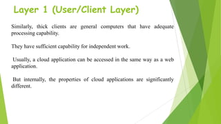 Layer 1 (User/Client Layer)
Similarly, thick clients are general computers that have adequate
processing capability.
They have sufficient capability for independent work.
Usually, a cloud application can be accessed in the same way as a web
application.
But internally, the properties of cloud applications are significantly
different.
 