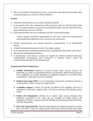 Cloud Computing Page 17
 This is not feasible in a heterogeneous cluster, as the binary code will not be executable when
the process migrates to a node of a different platform.
Security
 Intracluster communication can be either exposed or enclosed.
 In an exposed cluster, the communication paths among the nodes are exposed to the outside
world. An outside machine can access the communication paths, and thus individual nodes,
using standard protocols (e.g., TCP/IP).
 Such exposed clusters are easy to implement, but have several disadvantages:
• Being exposed, intracluster communication is not secure, unless the communication
subsystemperforms additional work to ensure privacy and security.
 Outside communications may disrupt intracluster communications in an unpredictable
fashion.
 Standard communication protocols tend to have high overhead.
 In an enclosed cluster, intracluster communication is shielded from the outside world, which
 alleviates the aforementioned problems.
 A disadvantage is that there is currently no standard for efficient, enclosed intracluster
communication. Consequently, most commercial or academic clusters realize fast
communications through one-of-a-kind protocols
Fundamental Cluster Design Issues
1. Scalable Performance: Scaling of resources (cluster nodes, memory capacity, I/O
bandwidth, etc.) leads to a proportional increase in performance. Both scale-up and scale-
down capabilities are needed, depending on application demand or cost-effectiveness
considerations. Clustering is driven by scalability
2. Single-System Image (SSI): A set of workstations connected by an Ethernet network is
not necessarily a cluster. A cluster is a single system.
3. Availability Support: Clusters can provide cost-effective HA capability with lots of
redundancy in processors, memory, disks, I/O devices, networks, and operating system
images
4. Cluster Job Management: Clusters try to achieve high system utilization from
traditional workstations or PC nodes that are normally not highly utilized. Job
management software is required to provide batching, load balancing, parallel processing,
and other functionality
5. Inter node Communication: The inter node physical wire lengths are longer in a cluster
than in an MPP. A long wire implies greater interconnect network latency. But, longer
 