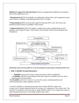 Cloud Computing Page 23
Middleware support for SSI clusteringSSI features aresupported by middleware developed at
three cluster application levels:
• Management level This level handles user applications and provides a job management system
such as GLUnix, MOSIX, Load Sharing Facility (LSF), or Codine.
• Programming levelThis level provides single file hierarchy (NFS, xFS, AFS, Proxy) and
distributed shared memory (TreadMark, Wind Tunnel).
• Implementation level This level supports a single process space, checkpointing, process
migration, and a single I/O space. These features must interface with the cluster hardware and
OS platform.
Relationship among clustering middleware at the job management, programming, and implementation levels.
 High Availability through Redundancy:
• Reliability measures how long a system can operate without a breakdown.
• Availability indicates the percentage of time that a system is available to the user, that is,
thepercentage of system uptime.
• Serviceability refers to how easy it is to service the system, including hardware and
softwaremaintenance, repair, upgrades, and so on.
A system’s reliability is measured by the mean time to failure (MTTF), which is the
average time of normal operation before the system (or a component of the system) fails. The
metricfor serviceability is the mean time to repair (MTTR), which is the average time it takes to
repair thesystem and restore it to working condition after it fails.
 