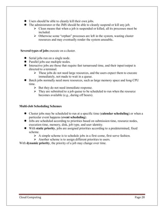 Cloud Computing Page 28
 Users should be able to cleanly kill their own jobs.
 The administrator or the JMS should be able to cleanly suspend or kill any job.
 Clean means that when a job is suspended or killed, all its processes must be
included.
 Otherwise some “orphan” processes are left in the system, wasting cluster
resources and may eventually render the system unusable.
Several types of jobs execute on a cluster.
 Serial jobs run on a single node.
 Parallel jobs use multiple nodes.
 Interactive jobs are those that require fast turnaround time, and their input/output is
directed to a terminal.
 These jobs do not need large resources, and the users expect them to execute
immediately, not made to wait in a queue.
 Batch jobs normally need more resources, such as large memory space and long CPU
time.
 But they do not need immediate response.
 They are submitted to a job queue to be scheduled to run when the resource
becomes available (e.g., during off hours).
Multi-Job Scheduling Schemes
 Cluster jobs may be scheduled to run at a specific time (calendar scheduling) or when a
particular event happens (event scheduling).
 Jobs are scheduled according to priorities based on submission time, resource nodes,
execution time, memory, disk, job type, and user identity.
 With static priority, jobs are assigned priorities according to a predetermined, fixed
scheme.
 A simple scheme is to schedule jobs in a first-come, first-serve fashion.
 Another scheme is to assign different priorities to users.
With dynamic priority, the priority of a job may change over time.
 