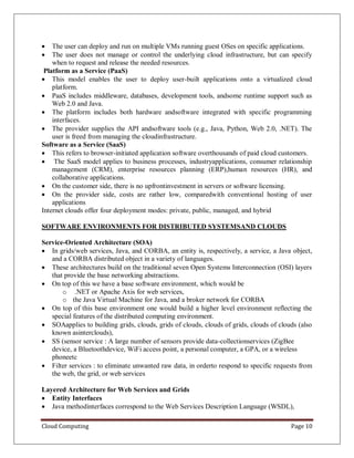 Cloud Computing Page 10
 The user can deploy and run on multiple VMs running guest OSes on specific applications.
 The user does not manage or control the underlying cloud infrastructure, but can specify
when to request and release the needed resources.
Platform as a Service (PaaS)
 This model enables the user to deploy user-built applications onto a virtualized cloud
platform.
 PaaS includes middleware, databases, development tools, andsome runtime support such as
Web 2.0 and Java.
 The platform includes both hardware andsoftware integrated with specific programming
interfaces.
 The provider supplies the API andsoftware tools (e.g., Java, Python, Web 2.0, .NET). The
user is freed from managing the cloudinfrastructure.
Software as a Service (SaaS)
 This refers to browser-initiated application software overthousands of paid cloud customers.
 The SaaS model applies to business processes, industryapplications, consumer relationship
management (CRM), enterprise resources planning (ERP),human resources (HR), and
collaborative applications.
 On the customer side, there is no upfrontinvestment in servers or software licensing.
 On the provider side, costs are rather low, comparedwith conventional hosting of user
applications
Internet clouds offer four deployment modes: private, public, managed, and hybrid
SOFTWARE ENVIRONMENTS FOR DISTRIBUTED SYSTEMSAND CLOUDS
Service-Oriented Architecture (SOA)
 In grids/web services, Java, and CORBA, an entity is, respectively, a service, a Java object,
and a CORBA distributed object in a variety of languages.
 These architectures build on the traditional seven Open Systems Interconnection (OSI) layers
that provide the base networking abstractions.
 On top of this we have a base software environment, which would be
o .NET or Apache Axis for web services,
o the Java Virtual Machine for Java, and a broker network for CORBA
 On top of this base environment one would build a higher level environment reflecting the
special features of the distributed computing environment.
 SOAapplies to building grids, clouds, grids of clouds, clouds of grids, clouds of clouds (also
known asinterclouds),
 SS (sensor service : A large number of sensors provide data-collectionservices (ZigBee
device, a Bluetoothdevice, WiFi access point, a personal computer, a GPA, or a wireless
phoneetc
 Filter services : to eliminate unwanted raw data, in orderto respond to specific requests from
the web, the grid, or web services
Layered Architecture for Web Services and Grids
 Entity Interfaces
 Java methodinterfaces correspond to the Web Services Description Language (WSDL),
 