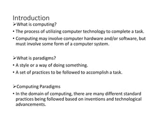 Introduction
What is computing?
• The process of utilizing computer technology to complete a task.
• Computing may involve computer hardware and/or software, but
must involve some form of a computer system.
What is paradigms?
• A style or a way of doing something.
• A set of practices to be followed to accomplish a task.
Computing Paradigms
• In the domain of computing, there are many different standard
practices being followed based on inventions and technological
advancements.
 