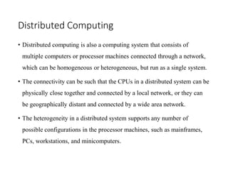 Distributed Computing
• Distributed computing is also a computing system that consists of
multiple computers or processor machines connected through a network,
which can be homogeneous or heterogeneous, but run as a single system.
• The connectivity can be such that the CPUs in a distributed system can be
physically close together and connected by a local network, or they can
be geographically distant and connected by a wide area network.
• The heterogeneity in a distributed system supports any number of
possible configurations in the processor machines, such as mainframes,
PCs, workstations, and minicomputers.
 