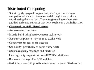 Distributed Computing
• Set of tightly coupled programs executing on one or more
computers which are interconnected through a network and
coordinating their actions. These programs know about one
another and carry out tasks that none could carry out in isolation
• Characteristics of distributed system
• Autonomous components
• Mostly build using heterogeneous technology
• System components may be used exclusively
• Concurrent processes can execute
• Scalability- possibility of adding new hosts
• openness- easily extended and modified
• Heterogeneity-supports various H/W S/w platforms
• Resource sharing- H/w, S/W and data
• fault tolerance- ability to function correctly even if faults occur
 