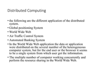 Distributed Computing
• the following are the different application of the distributed
system.
• Global positioning System
• World Wide Web
• Air Traffic Control System
• Automated Banking System
• In the World Wide Web application the data or application
were distributed on the several number of the heterogeneous
computer system, but for the end user or the browser it seems
to be a single system from which user got the information.
• The multiple number of computer working concurrently and
perform the resource sharing in the World Wide Web.
 
