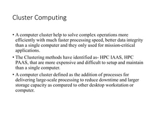 Cluster Computing
• A computer cluster help to solve complex operations more
efficiently with much faster processing speed, better data integrity
than a single computer and they only used for mission-critical
applications.
• The Clustering methods have identified as- HPC IAAS, HPC
PAAS, that are more expensive and difficult to setup and maintain
than a single computer.
• A computer cluster defined as the addition of processes for
delivering large-scale processing to reduce downtime and larger
storage capacity as compared to other desktop workstation or
computer.
 