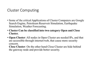 Cluster Computing
• Some of the critical Applications of Cluster Computers are Google
Search Engine, Petroleum Reservoir Simulation, Earthquake
Simulation, Weather Forecasting.
• Cluster Can be classified into two category Open and Close
Cluster.
• Open Cluster: All nodes in Open Cluster are needed IPs, and that
are accessible through internet/web, that cause more security
concern.
Close Cluster: On the other hand Close Cluster are hide behind
the gateway node and provide better security.
 