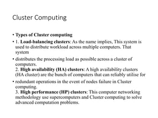 Cluster Computing
• Types of Cluster computing
• 1. Load-balancing clusters: As the name implies, This system is
used to distribute workload across multiple computers. That
system
• distributes the processing load as possible across a cluster of
computers.
2. High availability (HA) clusters: A high availability clusters
(HA cluster) are the bunch of computers that can reliably utilise for
• redundant operations in the event of nodes failure in Cluster
computing.
3. High performance (HP) clusters: This computer networking
methodology use supercomputers and Cluster computing to solve
advanced computation problems.
 