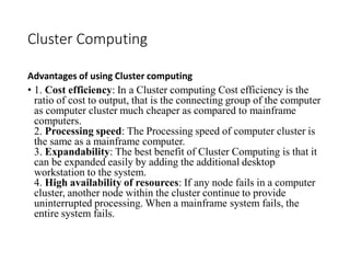 Cluster Computing
Advantages of using Cluster computing
• 1. Cost efficiency: In a Cluster computing Cost efficiency is the
ratio of cost to output, that is the connecting group of the computer
as computer cluster much cheaper as compared to mainframe
computers.
2. Processing speed: The Processing speed of computer cluster is
the same as a mainframe computer.
3. Expandability: The best benefit of Cluster Computing is that it
can be expanded easily by adding the additional desktop
workstation to the system.
4. High availability of resources: If any node fails in a computer
cluster, another node within the cluster continue to provide
uninterrupted processing. When a mainframe system fails, the
entire system fails.
 