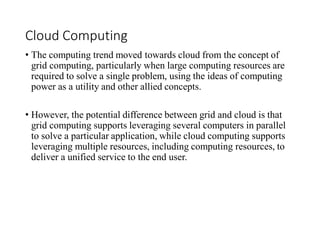 Cloud Computing
• The computing trend moved towards cloud from the concept of
grid computing, particularly when large computing resources are
required to solve a single problem, using the ideas of computing
power as a utility and other allied concepts.
• However, the potential difference between grid and cloud is that
grid computing supports leveraging several computers in parallel
to solve a particular application, while cloud computing supports
leveraging multiple resources, including computing resources, to
deliver a unified service to the end user.
 