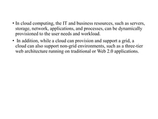 • In cloud computing, the IT and business resources, such as servers,
storage, network, applications, and processes, can be dynamically
provisioned to the user needs and workload.
• In addition, while a cloud can provision and support a grid, a
cloud can also support non-grid environments, such as a three-tier
web architecture running on traditional or Web 2.0 applications.
 