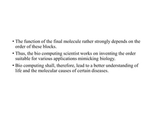 • The function of the final molecule rather strongly depends on the
order of these blocks.
• Thus, the bio computing scientist works on inventing the order
suitable for various applications mimicking biology.
• Bio computing shall, therefore, lead to a better understanding of
life and the molecular causes of certain diseases.
 