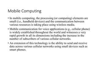 Mobile Computing
• In mobile computing, the processing (or computing) elements are
small (i.e., handheld devices) and the communication between
various resources is taking place using wireless media.
• Mobile communication for voice applications (e.g., cellular phone)
is widely established throughout the world and witnesses a very
rapid growth in all its dimensions including the increase in the
number of subscribers of various cellular networks.
• An extension of this technology is the ability to send and receive
data across various cellular networks using small devices such as
smart phones.
 