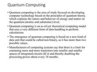 Quantum Computing
• Quantum computing is the area of study focused on developing
computer technology based on the principles of quantum theory,
which explains the nature and behavior of energy and matter on
the quantum (atomic and subatomic) level.
• Quantum computing is an as-of-yet theoretical computing model
that uses a very different form of data handling to perform
calculations.
• The emergence of quantum computing is based on a new kind of
data unit that could be called non-binary, as it has more than two
possible values.
• Manufacturers of computing systems say that there is a limit for
cramming more and more transistors into smaller and smaller
spaces of integrated circuits (ICs) and thereby doubling the
processing power about every 18 months.
 